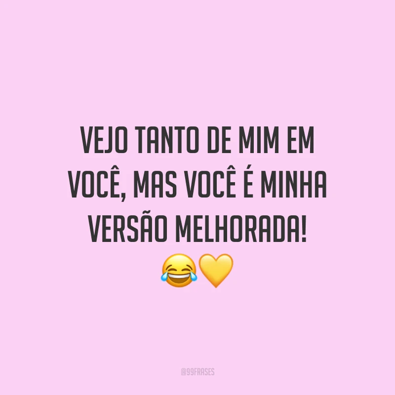 Vejo tanto de mim em você, mas você é minha versão melhorada!