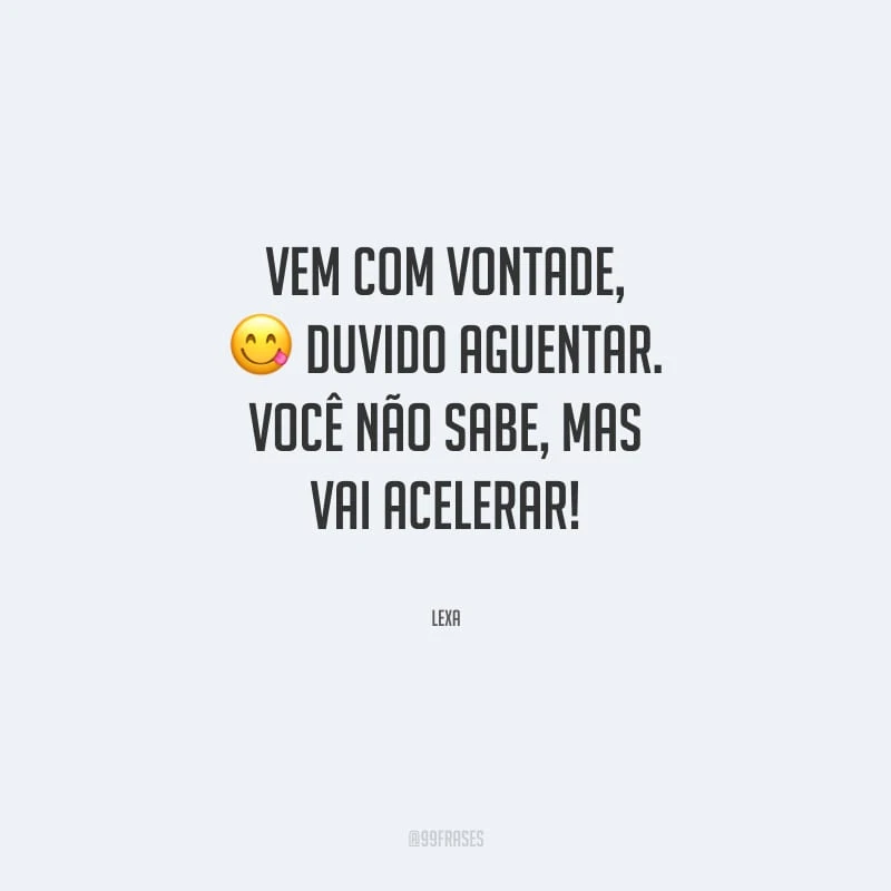Vem com vontade, duvido aguentar. Você não sabe, mas vai acelerar.