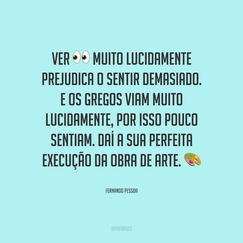 Ver muito lucidamente prejudica o sentir demasiado. E os gregos viam muito lucidamente, por isso pouco sentiam. Daí a sua perfeita execução da obra de arte. 