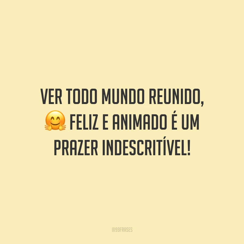 Ver todo mundo reunido, feliz e animado é um prazer indescritível!