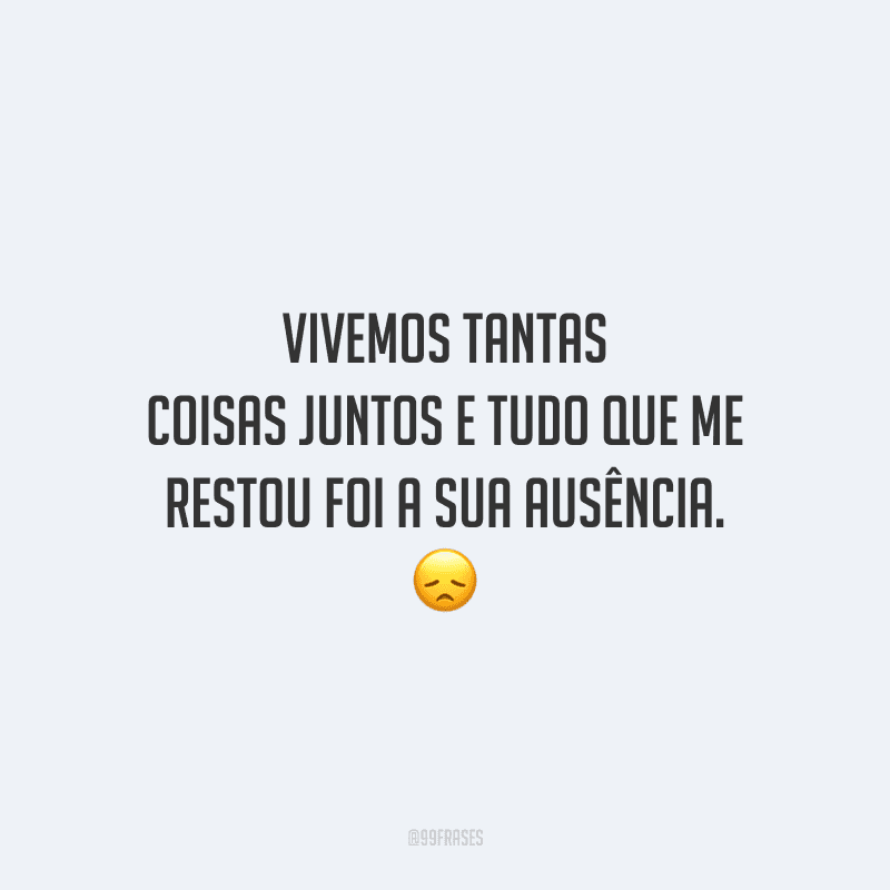 Vivemos tantas coisas juntos e tudo que me restou foi a sua ausência.