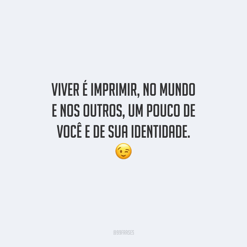 Viver é imprimir, no mundo e nos outros, um pouco de você e de sua identidade.