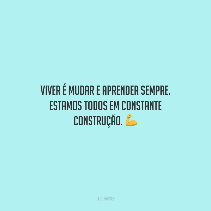 Viver é mudar e aprender sempre. Estamos todos em constante construção.