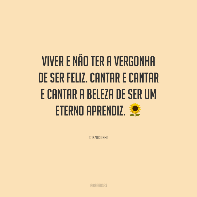 Viver e não ter a vergonha de ser feliz. Cantar e cantar e cantar a beleza de ser um eterno aprendiz.