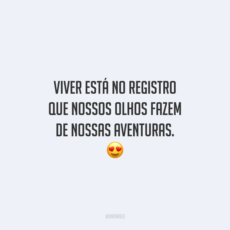 Viver está no registro que nossos olhos fazem de nossas aventuras.