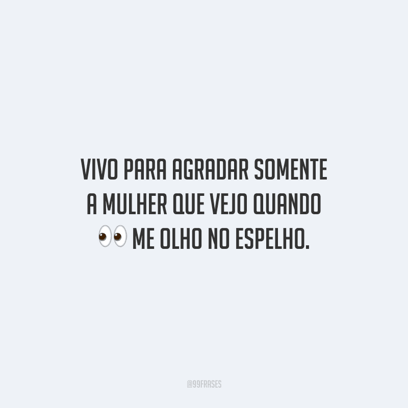 Vivo para agradar somente a mulher que vejo quando me olho no espelho.