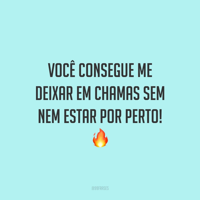 Você consegue me deixar em chamas sem nem estar por perto! 🔥