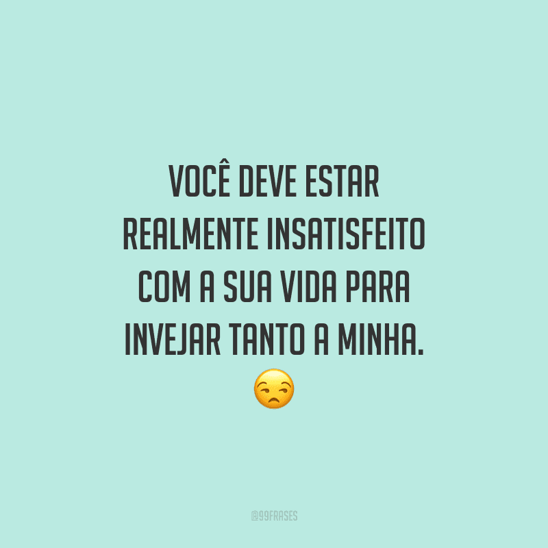 Você deve estar realmente insatisfeito com a sua vida para invejar tanto a minha.