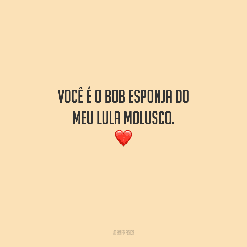 Você é o Bob Esponja do meu Lula Molusco. 