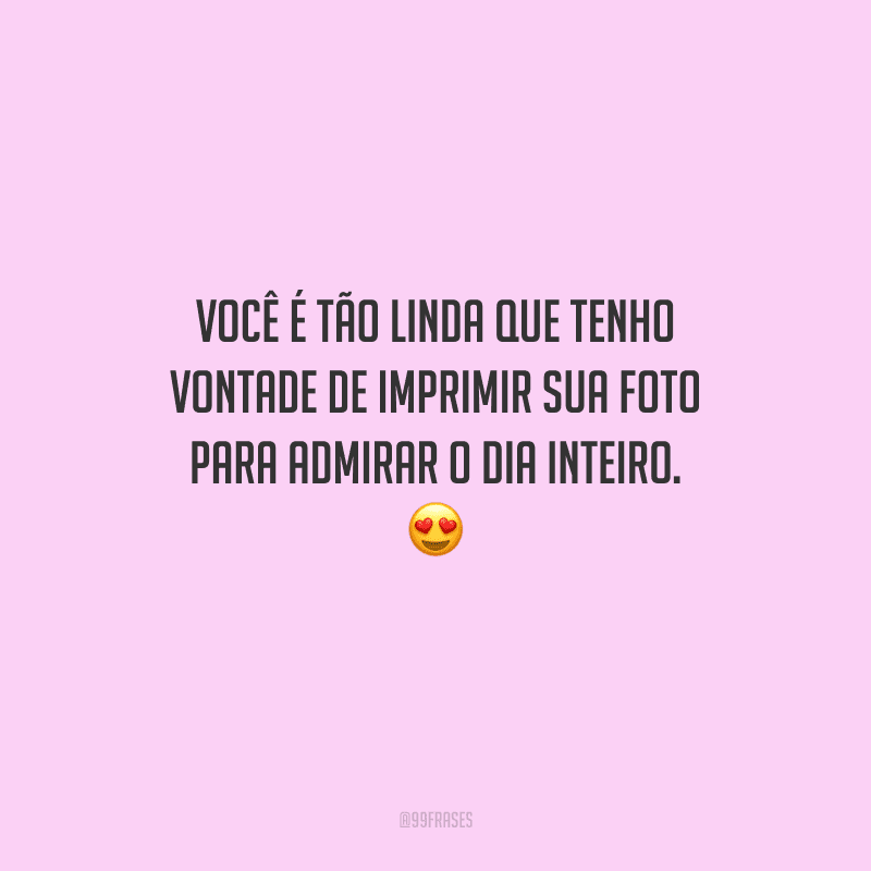 Você é tão linda que tenho vontade de imprimir sua foto para admirar o dia inteiro. 