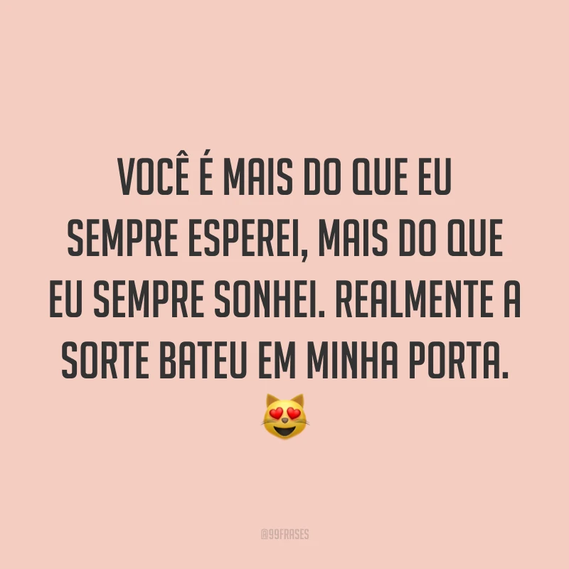 Você é mais do que eu sempre esperei, mais do que eu sempre sonhei. Realmente a sorte bateu em minha porta. 😻