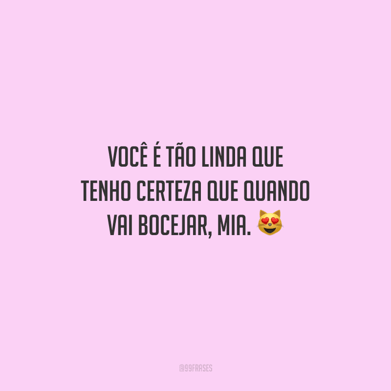 Você é tão linda que tenho certeza que quando vai bocejar, mia. 