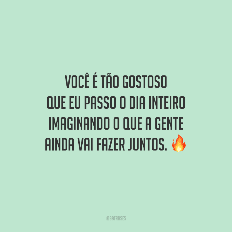 Você é tão gostoso que eu passo o dia inteiro imaginando o que a gente ainda vai fazer juntos. 
