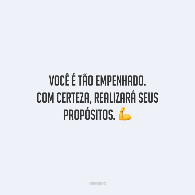 Você é tão empenhado. Com certeza, realizará seus propósitos.