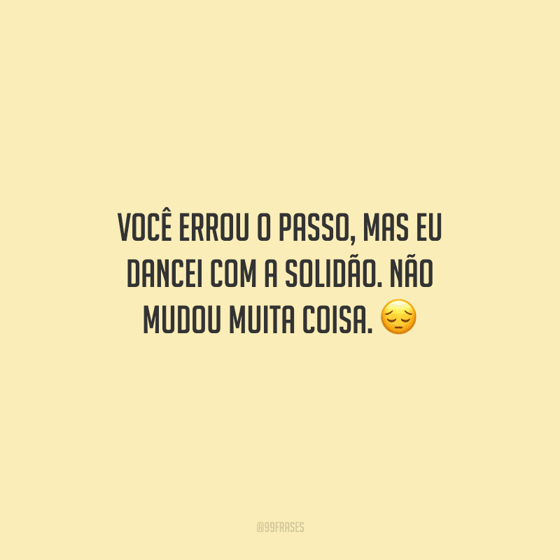 Você errou o passo, mas eu dancei com a solidão. Não mudou muita coisa.