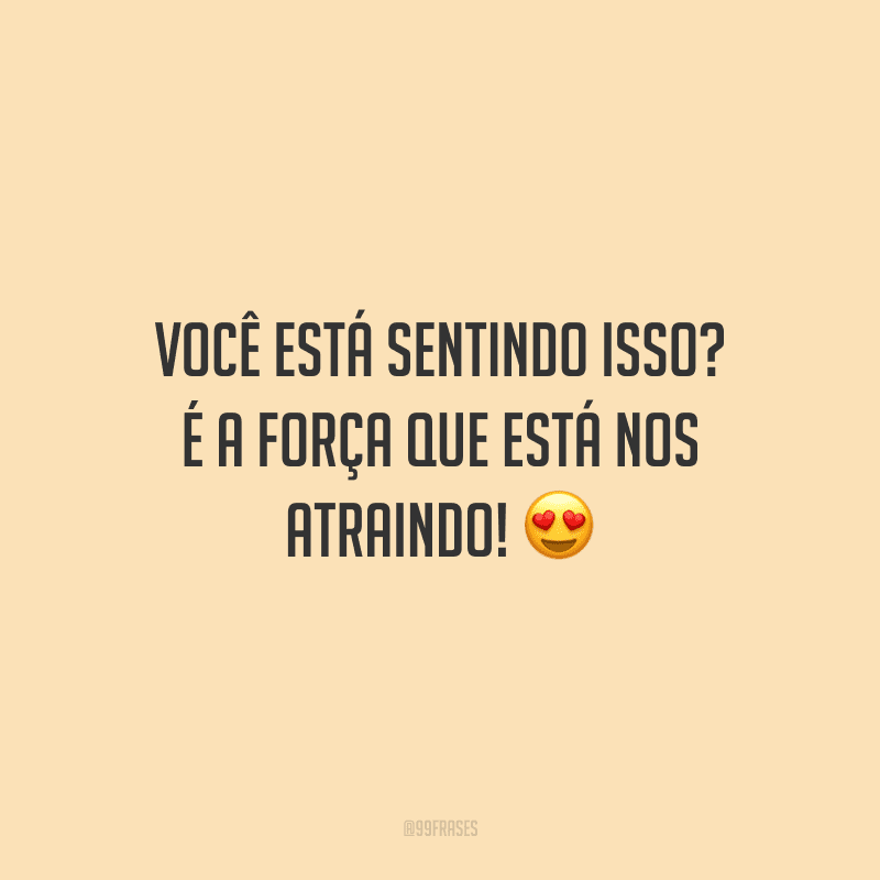 Você está sentindo isso? É a força que está nos atraindo!