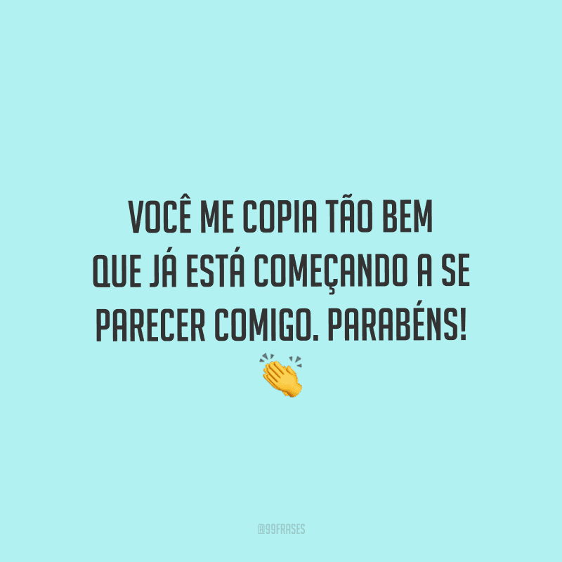 Você me copia tão bem que já está começando a se parecer comigo. Parabéns!