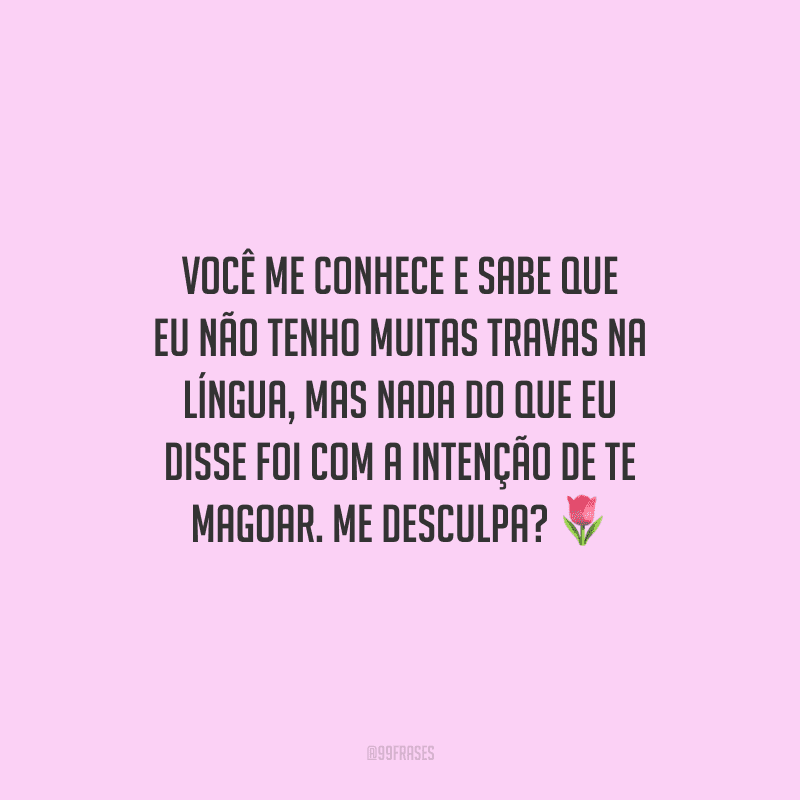 Você me conhece e sabe que eu não tenho muitas travas na língua, mas nada do que eu disse foi com a intenção de te magoar. Me desculpa?