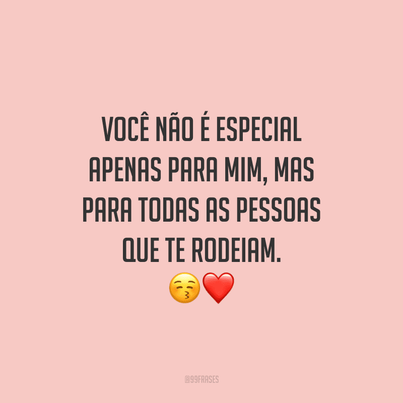 Você não é especial apenas para mim, mas para todas as pessoas que te rodeiam.