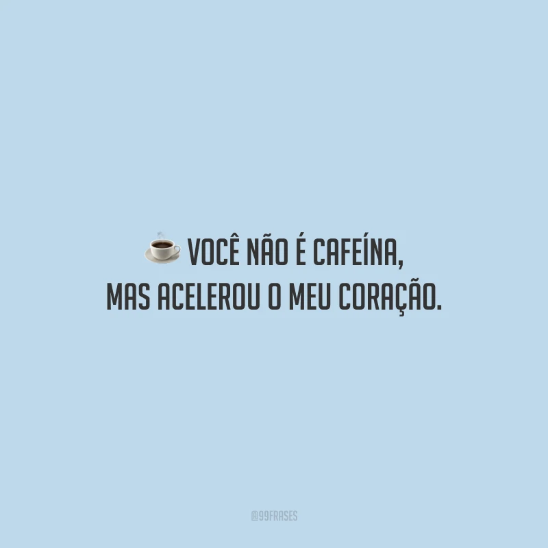Você não é cafeína, mas acelerou o meu coração.