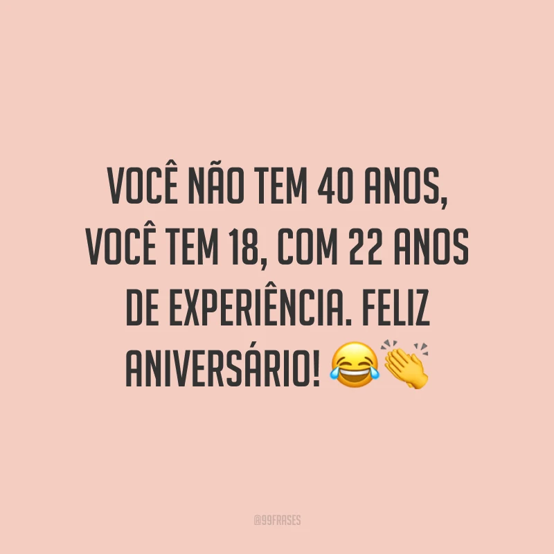 Você não tem 40 anos, você tem 18, com 22 anos de experiência. Feliz aniversário! 😂👏