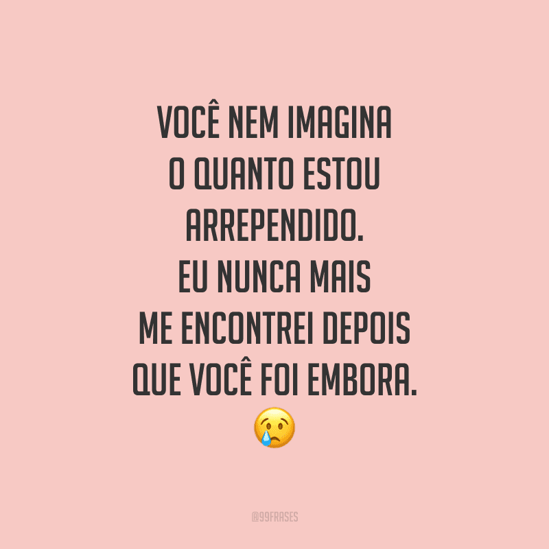 Você nem imagina o quanto estou arrependido. Eu nunca mais me encontrei depois que você foi embora.