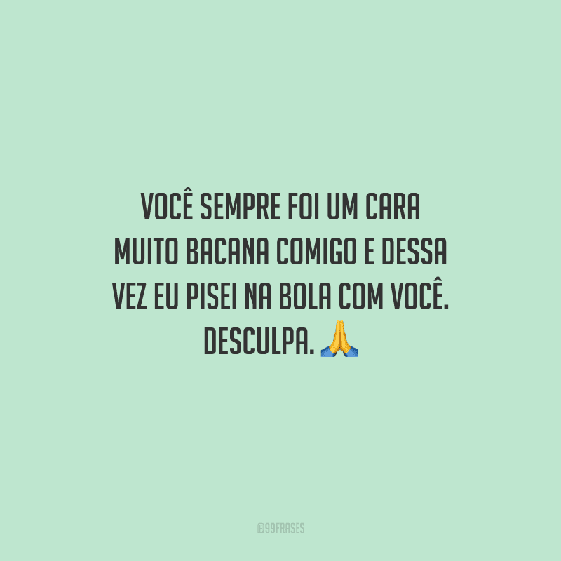 Você sempre foi um cara muito bacana comigo e dessa vez eu pisei na bola com você. Desculpa. 