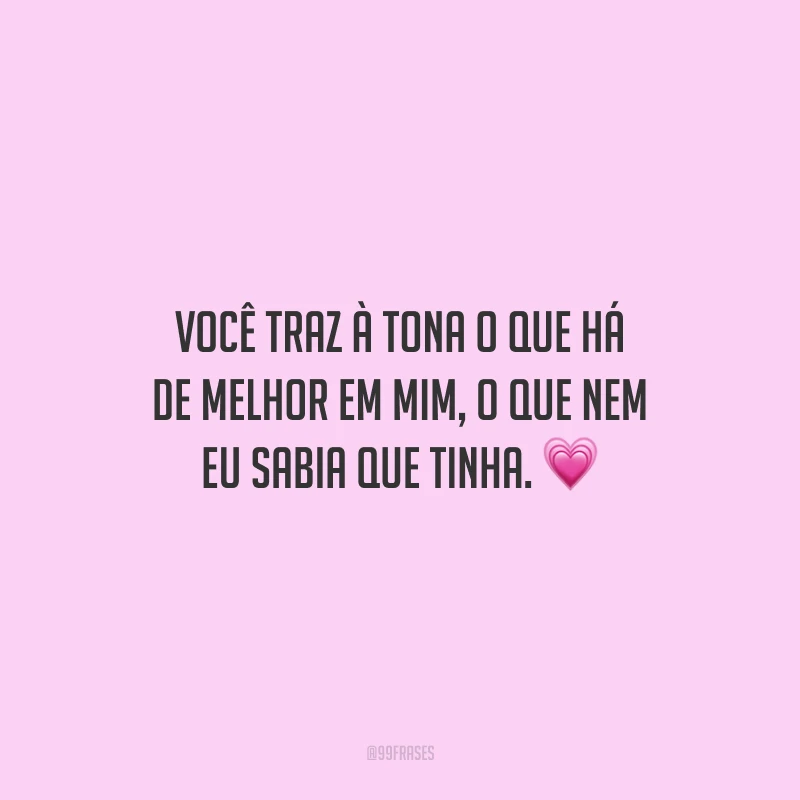 Você traz à tona o que há de melhor em mim, o que nem eu sabia que tinha.