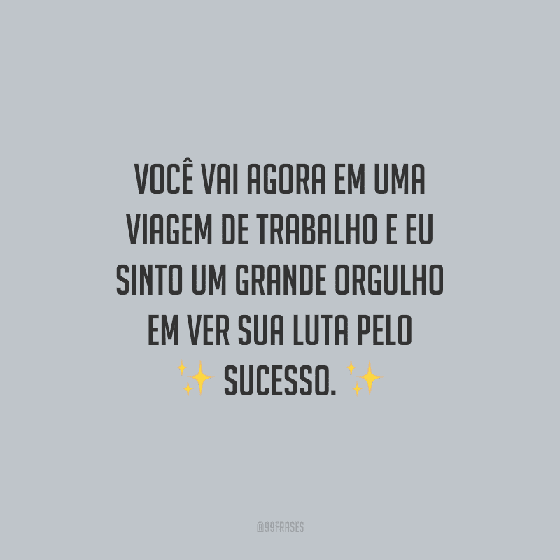 Você vai agora em uma viagem de trabalho e eu sinto um grande orgulho em ver sua luta pelo sucesso.