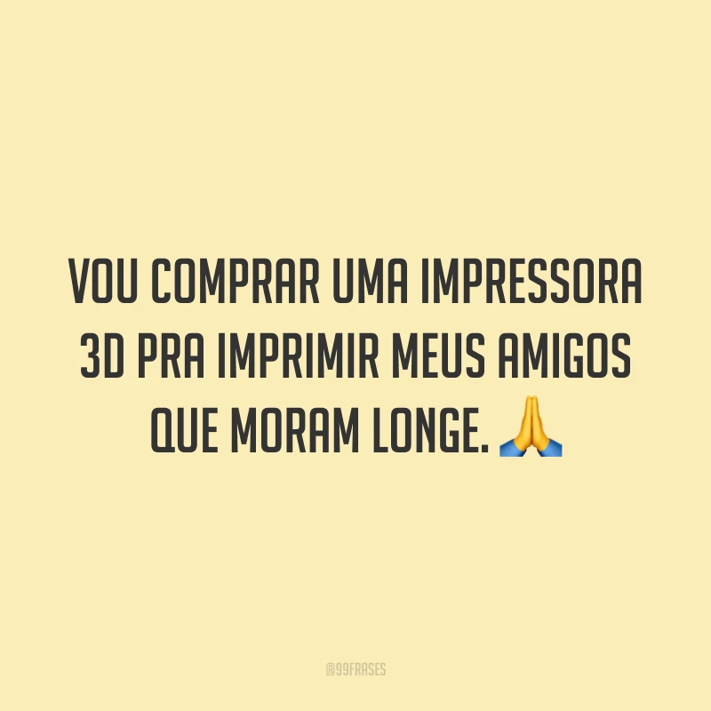 Vou comprar uma impressora 3D pra imprimir meus amigos que moram longe. 🙏