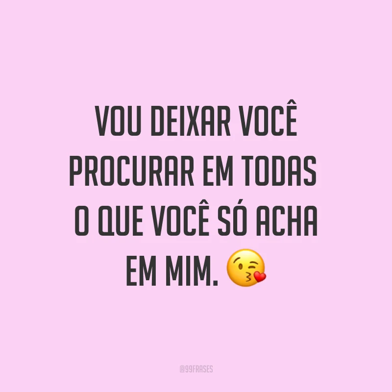 Vou deixar você procurar em todas o que você só acha em mim. ?