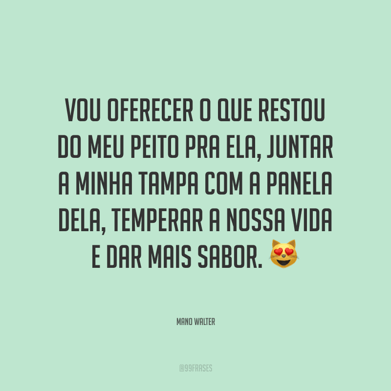 Vou oferecer o que restou do meu peito pra ela, juntar a minha tampa com a panela dela, temperar a nossa vida e dar mais sabor.