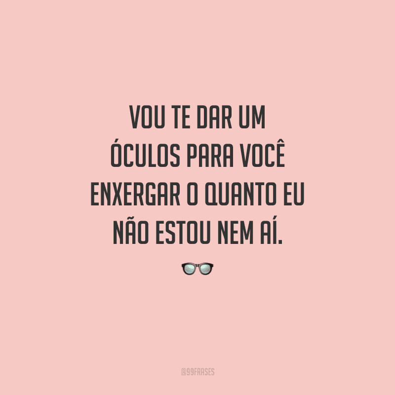 Vou te dar um óculos para você enxergar o quanto eu não estou nem aí. 