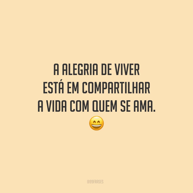 A alegria de viver está em compartilhar a vida com quem se ama.