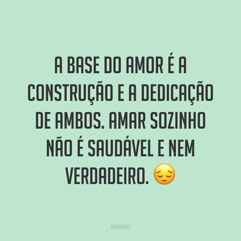 A base do amor é a construção e a dedicação de ambos. Amar sozinho não é saudável e nem verdadeiro. 😔