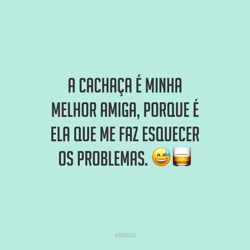 A cachaça é minha melhor amiga, porque é ela que me faz esquecer os problemas. 