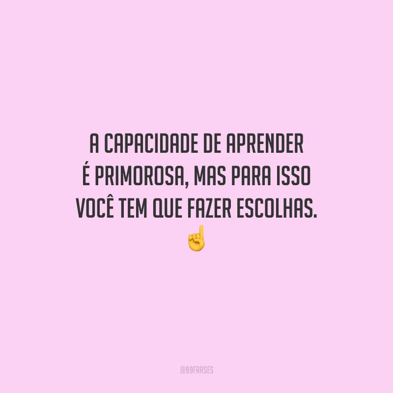 A capacidade de aprender é primorosa, mas para isso você tem que fazer escolhas. 