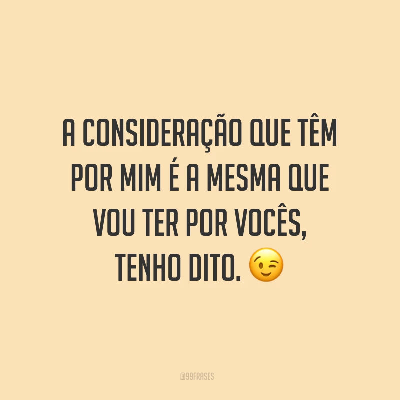 A consideração que têm por mim é a mesma que vou ter por vocês, tenho dito. ?