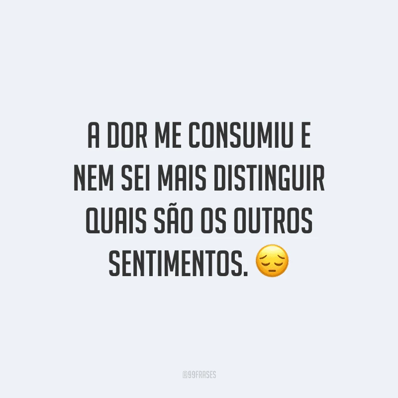 A dor me consumiu e nem sei mais distinguir quais são os outros sentimentos.