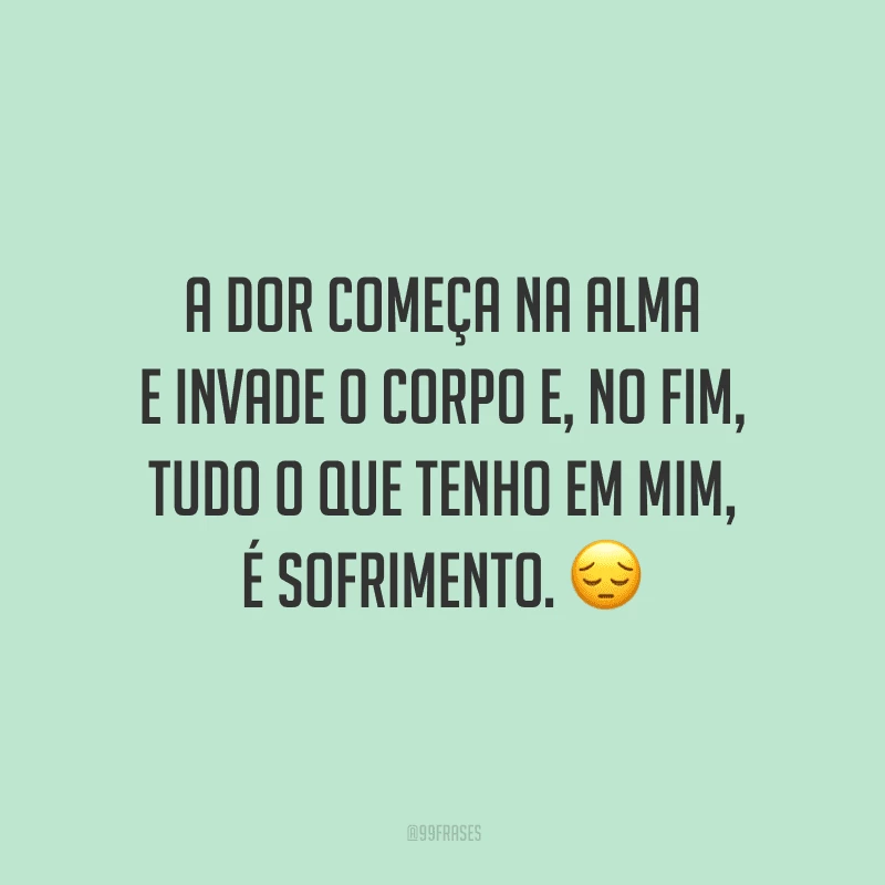 A dor começa na alma e invade o corpo e, no fim, tudo o que tenho em mim, é sofrimento.