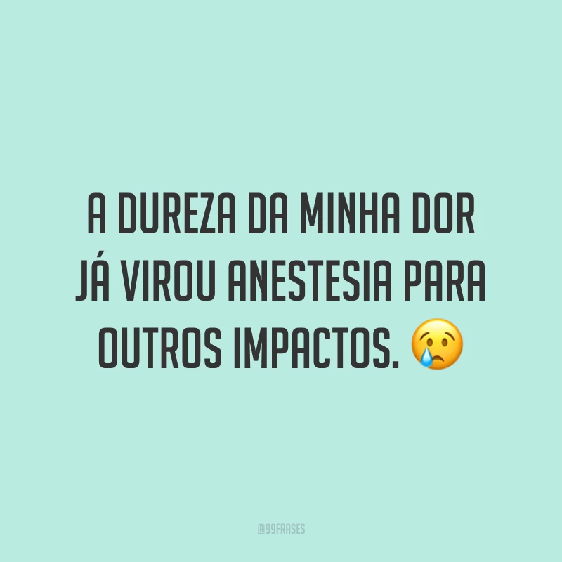 A dureza da minha dor já virou anestesia para outros impactos. 😢