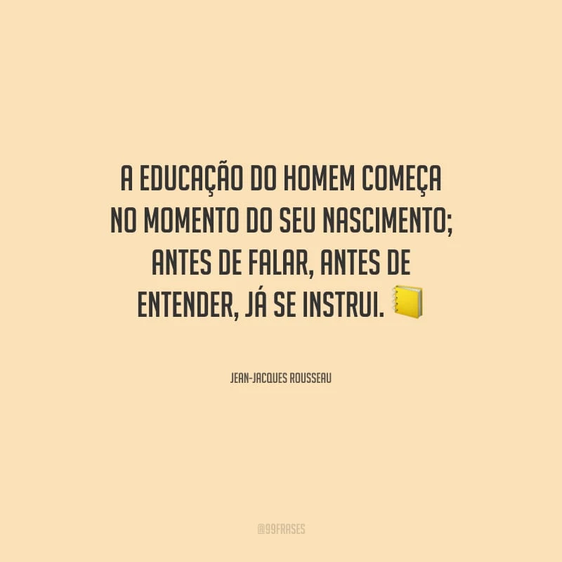 A educação do homem começa no momento do seu nascimento; antes de falar, antes de entender, já se instrui.