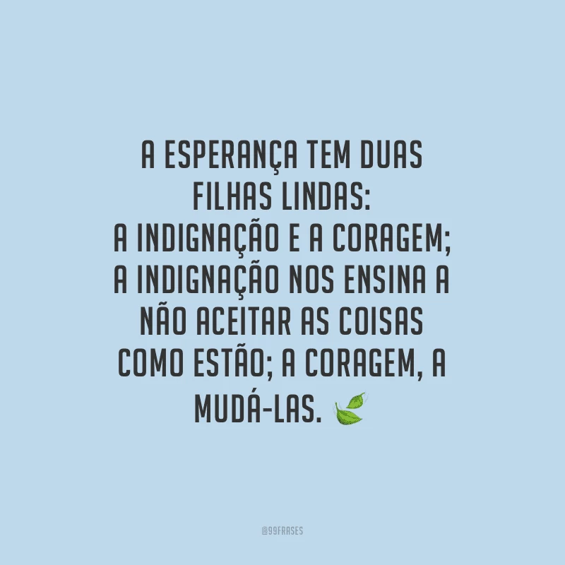 A esperança tem duas filhas lindas: a indignação e a coragem; a indignação nos ensina a não aceitar as coisas como estão; a coragem, a mudá-las. 