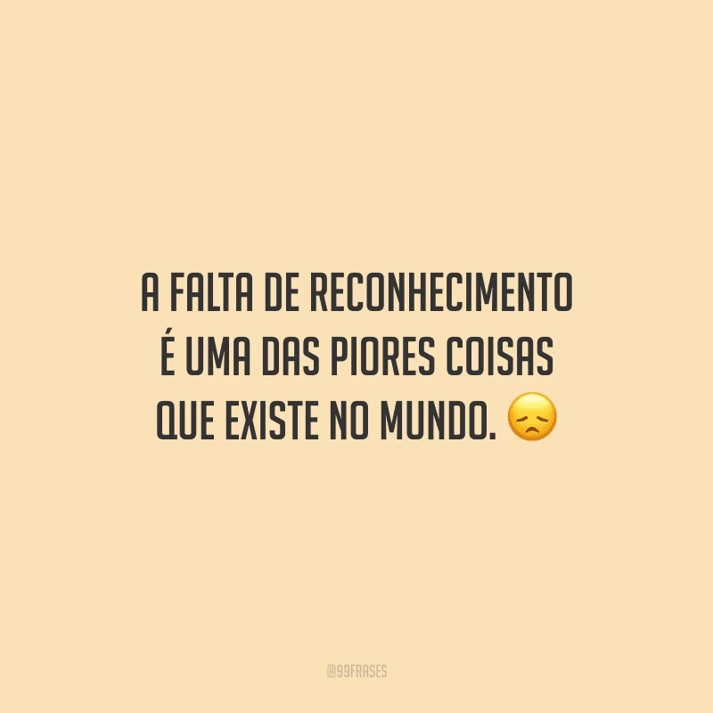 A falta de reconhecimento é uma das piores coisas que existe no mundo.