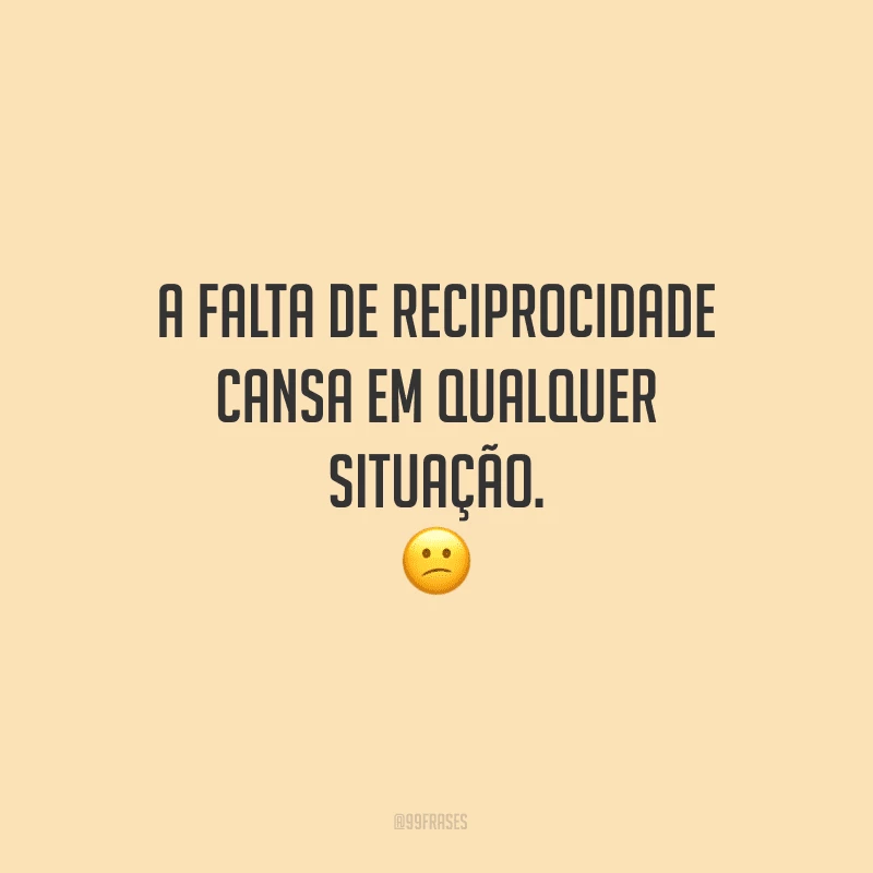 A falta de reciprocidade cansa em qualquer situação.