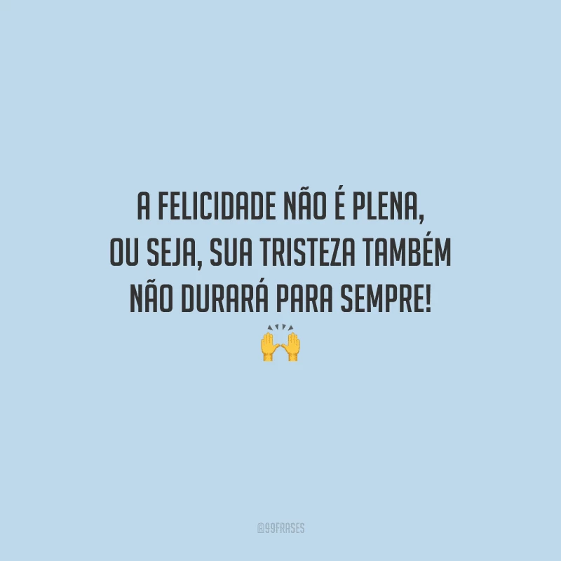 A felicidade não é plena, ou seja, sua tristeza também não durará para sempre! 