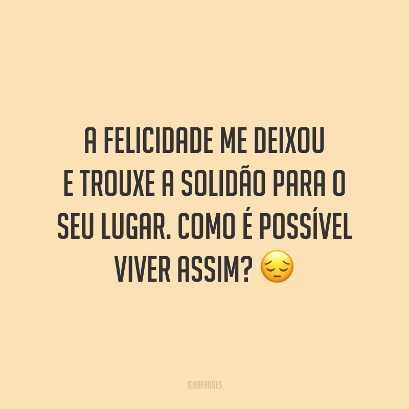 A felicidade me deixou e trouxe a solidão para o seu lugar. Como é possível viver assim? ?