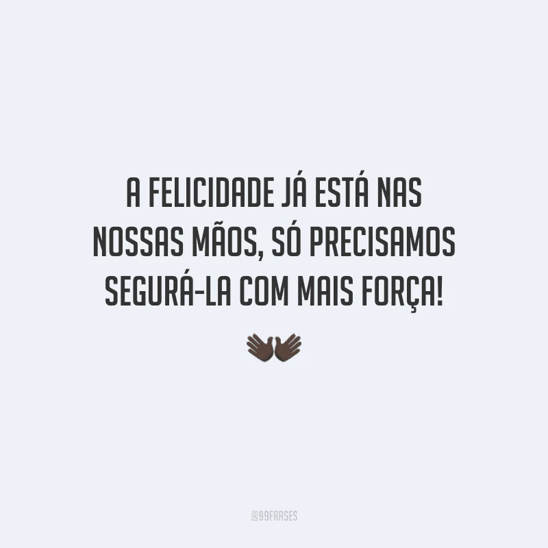 A felicidade já está nas nossas mãos, só precisamos segurá-la com mais força!