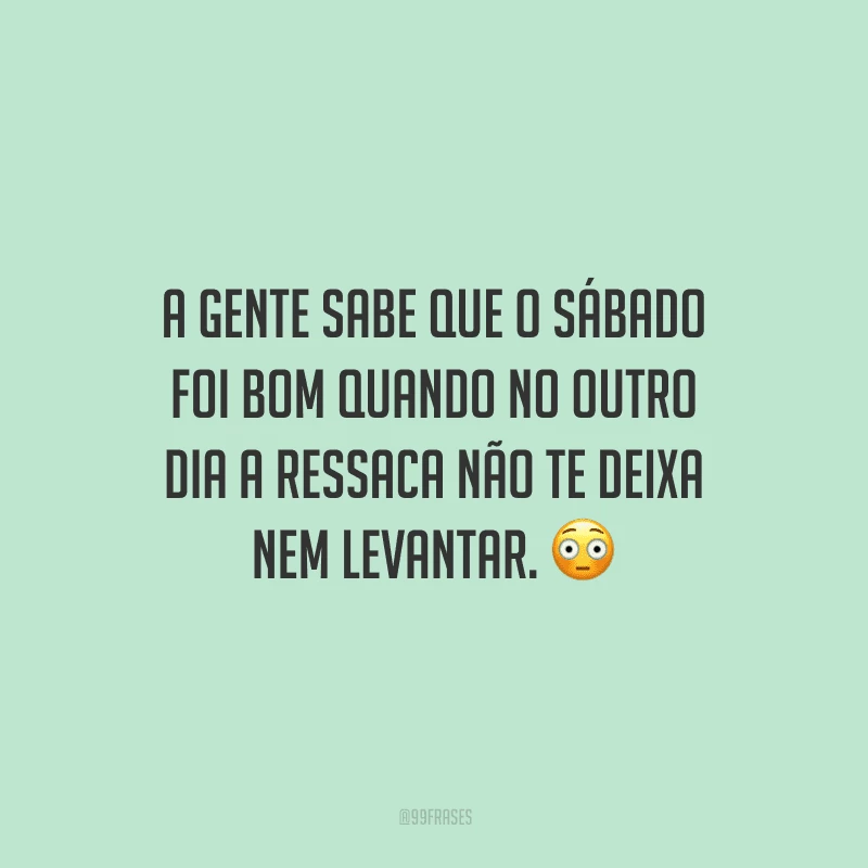 A gente sabe que o sábado foi bom quando no outro dia a ressaca não te deixa nem levantar.
