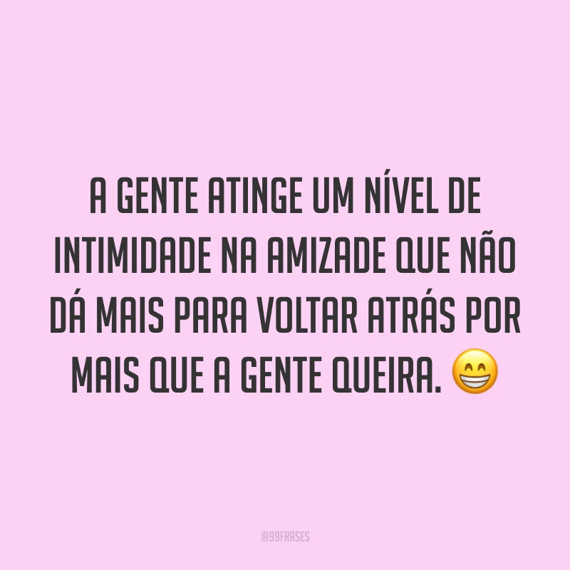 A gente atinge um nível de intimidade na amizade que não dá mais para voltar atrás por mais que a gente queira. 😁